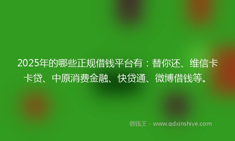 2025年的哪些正规借钱平台有：替你还、维信卡卡贷、中原消费金融、快贷通、微博借钱等。