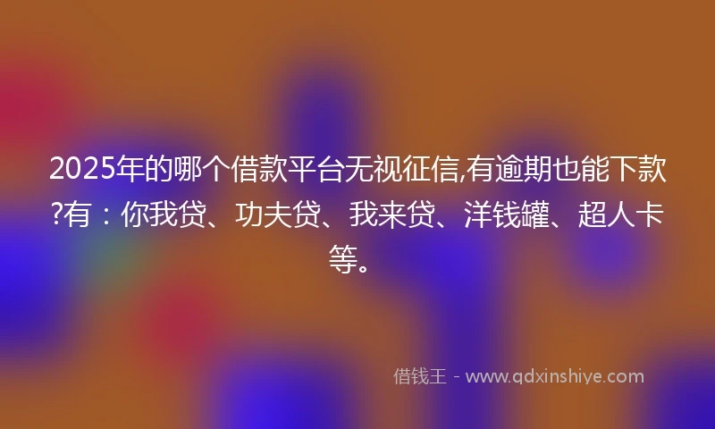 2025年的哪个借款平台无视征信,有逾期也能下款?有：你我贷、功夫贷、我来贷、洋钱罐、超人卡等。