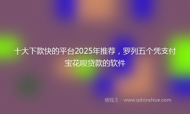 十大下款快的平台2025年推荐，罗列五个凭支付宝花呗贷款的软件