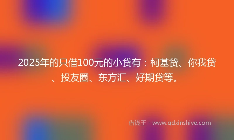 2025年的只借100元的小贷有：柯基贷、你我贷、投友圈、东方汇、好期贷等。