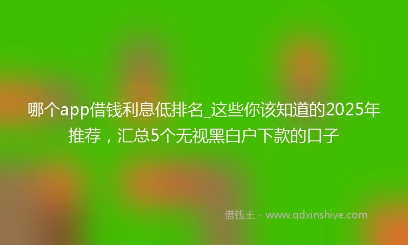 哪个app借钱利息低排名_这些你该知道的2025年推荐，汇总5个无视黑白户下款的口子
