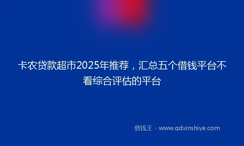 卡农贷款超市2025年推荐，汇总五个借钱平台不看综合评估的平台