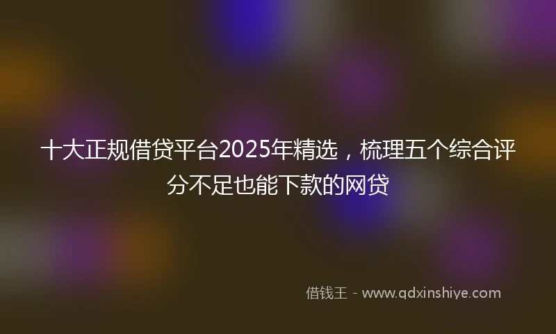 十大正规借贷平台2025年精选，梳理五个综合评分不足也能下款的网贷