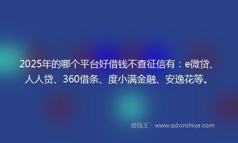 2025年的哪个平台好借钱不查征信有：e微贷、人人贷、360借条、度小满金融、安逸花等。