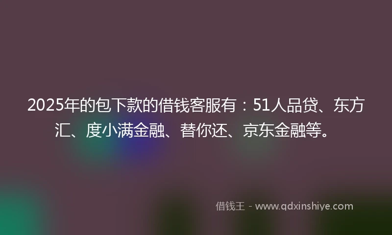 2025年的包下款的借钱客服有：51人品贷、东方汇、度小满金融、替你还、京东金融等。