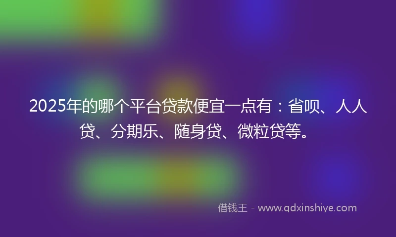 2025年的哪个平台贷款便宜一点有：省呗、人人贷、分期乐、随身贷、微粒贷等。