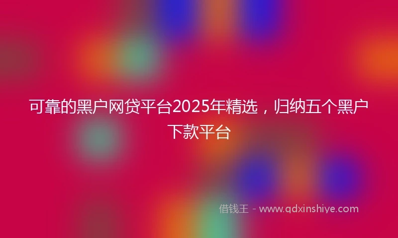 可靠的黑户网贷平台2025年精选，归纳五个黑户下款平台