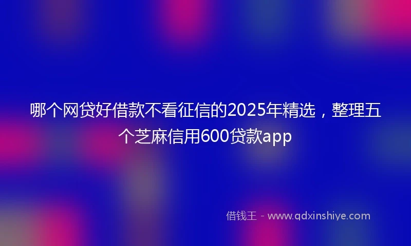 哪个网贷好借款不看征信的2025年精选，整理五个芝麻信用600贷款app