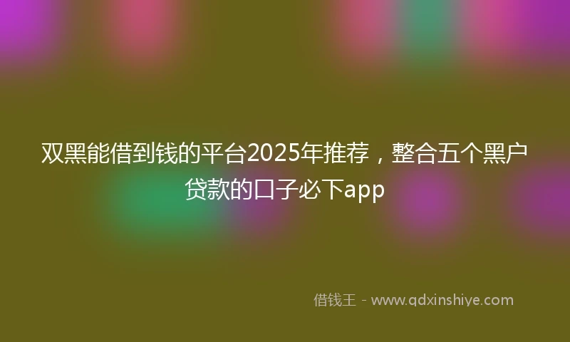 双黑能借到钱的平台2025年推荐，整合五个黑户贷款的口子必下app