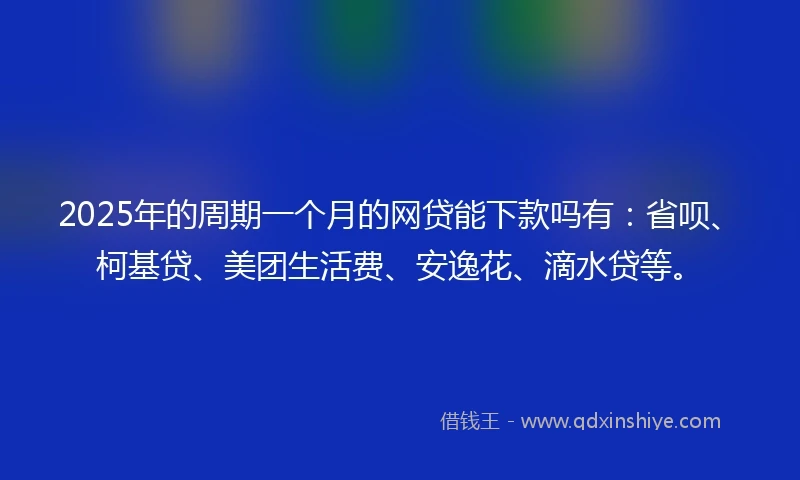 2025年的周期一个月的网贷能下款吗有：省呗、柯基贷、美团生活费、安逸花、滴水贷等。
