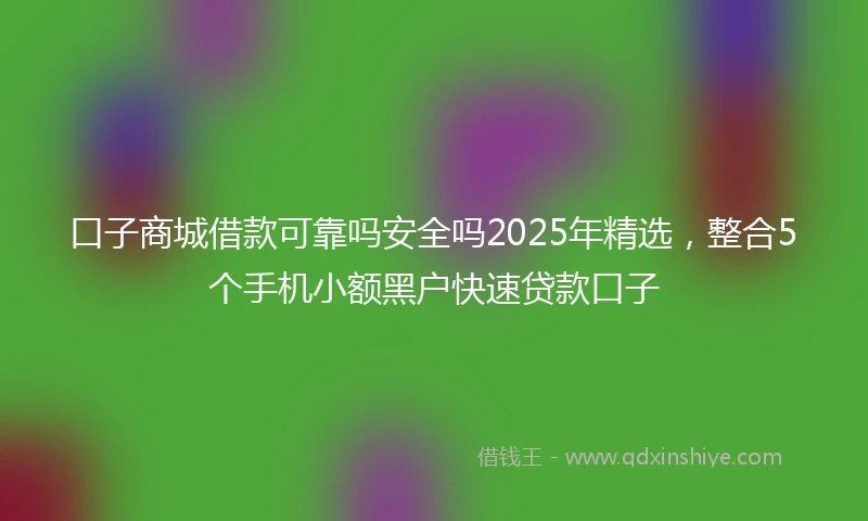 口子商城借款可靠吗安全吗2025年精选，整合5个手机小额黑户快速贷款口子