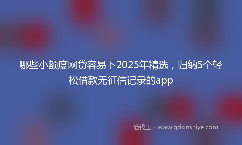 哪些小额度网贷容易下2025年精选，归纳5个轻松借款无征信记录的app