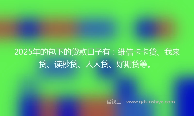 2025年的包下的贷款口子有：维信卡卡贷、我来贷、读秒贷、人人贷、好期贷等。