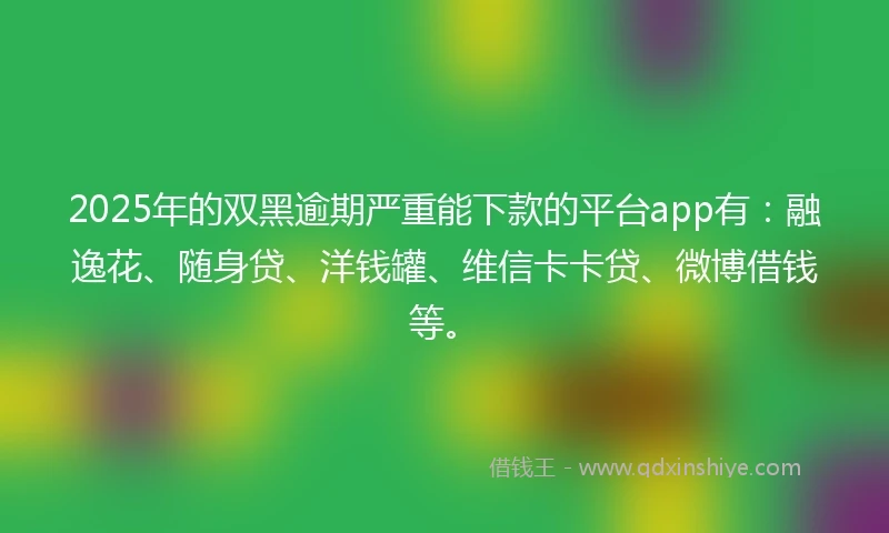 2025年的双黑逾期严重能下款的平台app有：融逸花、随身贷、洋钱罐、维信卡卡贷、微博借钱等。