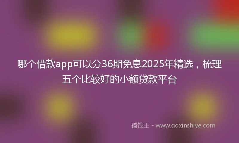 哪个借款app可以分36期免息2025年精选，梳理五个比较好的小额贷款平台