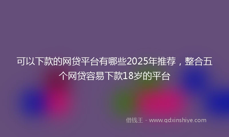 可以下款的网贷平台有哪些2025年推荐，整合五个网贷容易下款18岁的平台