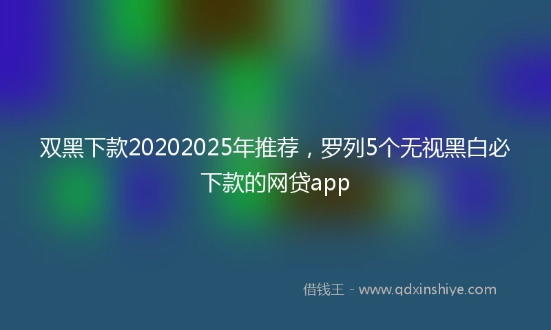双黑下款20202025年推荐，罗列5个无视黑白必下款的网贷app