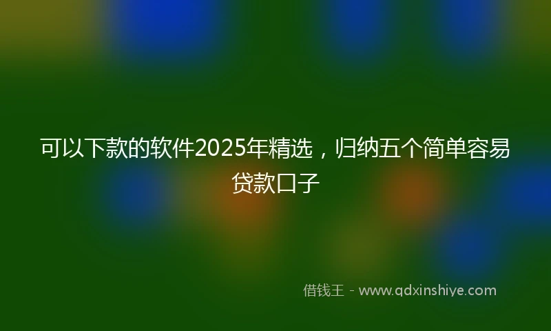 可以下款的软件2025年精选，归纳五个简单容易贷款口子