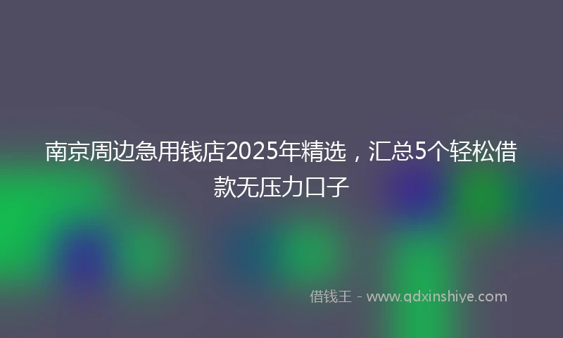 南京周边急用钱店2025年精选，汇总5个轻松借款无压力口子
