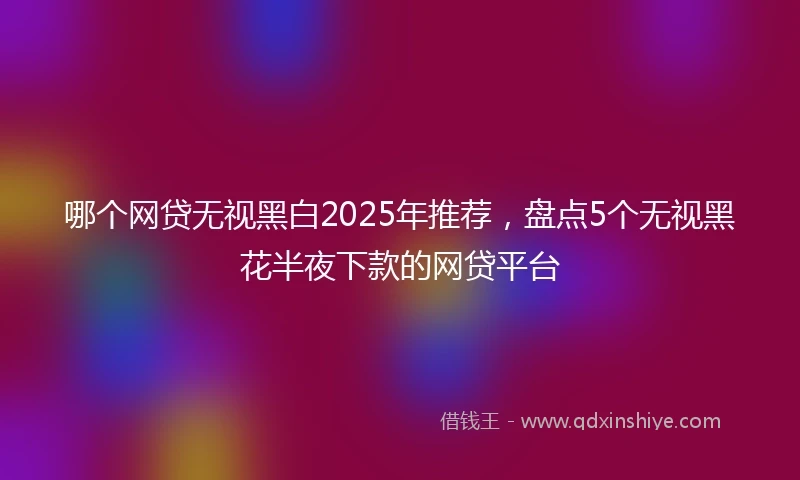 哪个网贷无视黑白2025年推荐，盘点5个无视黑花半夜下款的网贷平台