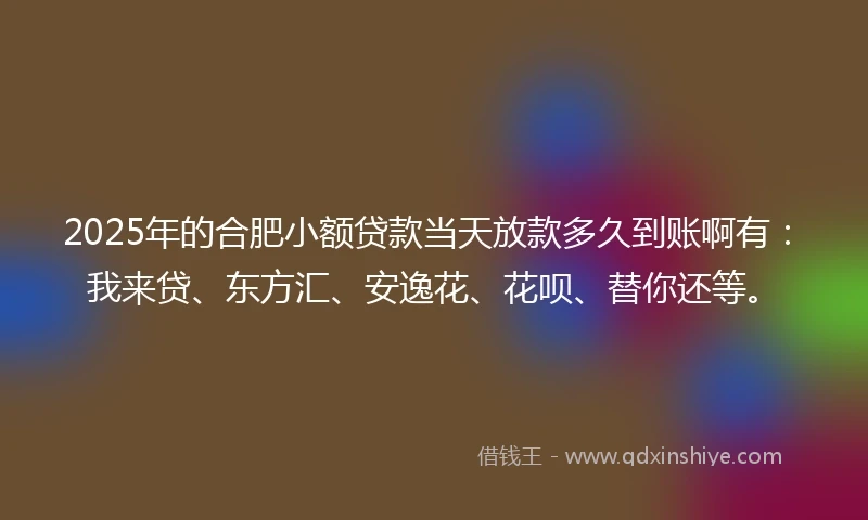 2025年的合肥小额贷款当天放款多久到账啊有：我来贷、东方汇、安逸花、花呗、替你还等。