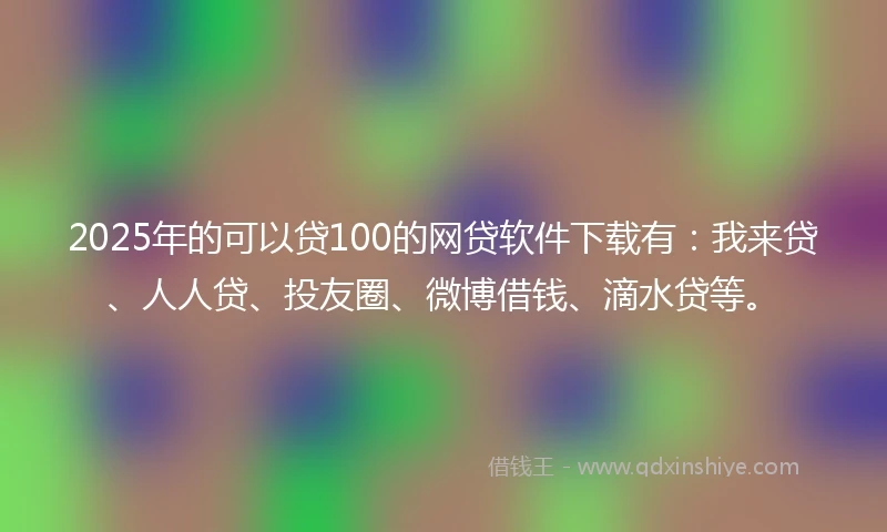 2025年的可以贷100的网贷软件下载有：我来贷、人人贷、投友圈、微博借钱、滴水贷等。