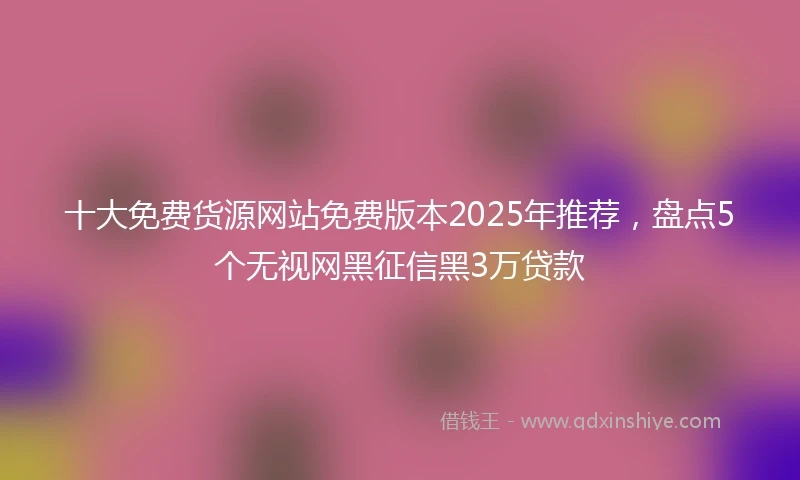十大免费货源网站免费版本2025年推荐，盘点5个无视网黑征信黑3万贷款