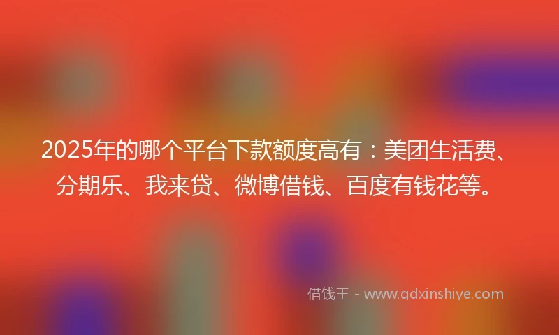 2025年的哪个平台下款额度高有：美团生活费、分期乐、我来贷、微博借钱、百度有钱花等。