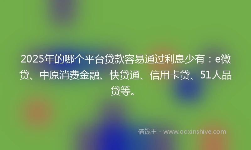 2025年的哪个平台贷款容易通过利息少有：e微贷、中原消费金融、快贷通、信用卡贷、51人品贷等。