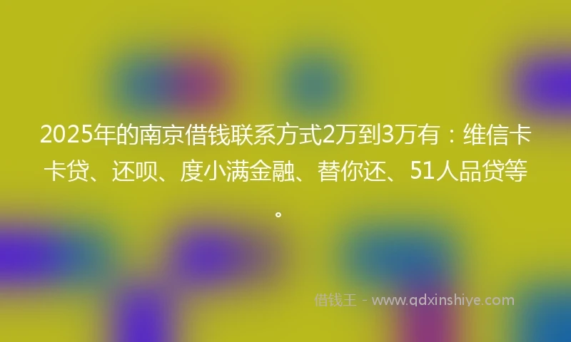 2025年的南京借钱联系方式2万到3万有：维信卡卡贷、还呗、度小满金融、替你还、51人品贷等。