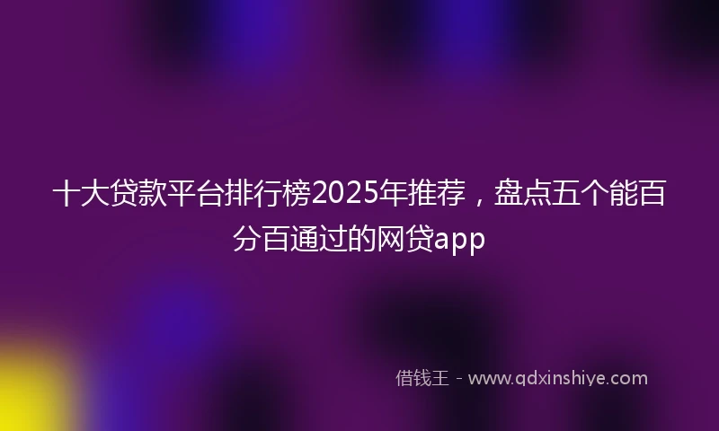 十大贷款平台排行榜2025年推荐，盘点五个能百分百通过的网贷app