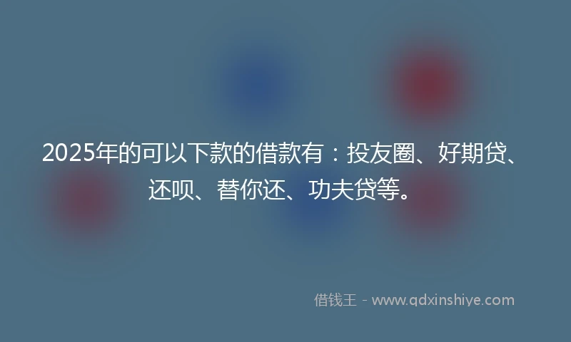 2025年的可以下款的借款有：投友圈、好期贷、还呗、替你还、功夫贷等。