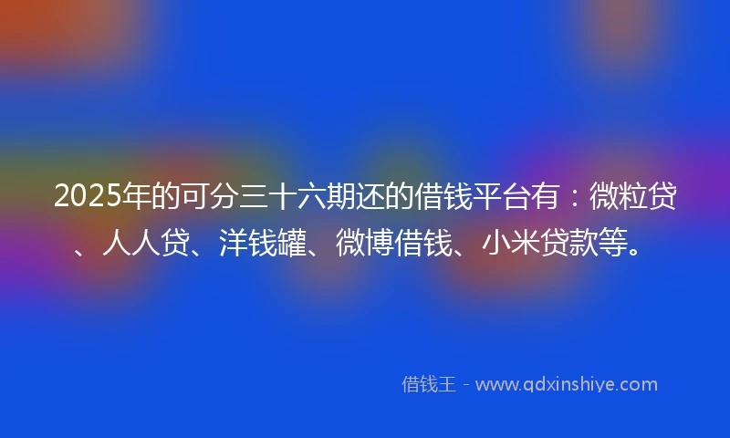 2025年的可分三十六期还的借钱平台有：微粒贷、人人贷、洋钱罐、微博借钱、小米贷款等。