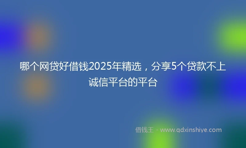 哪个网贷好借钱2025年精选，分享5个贷款不上诚信平台的平台