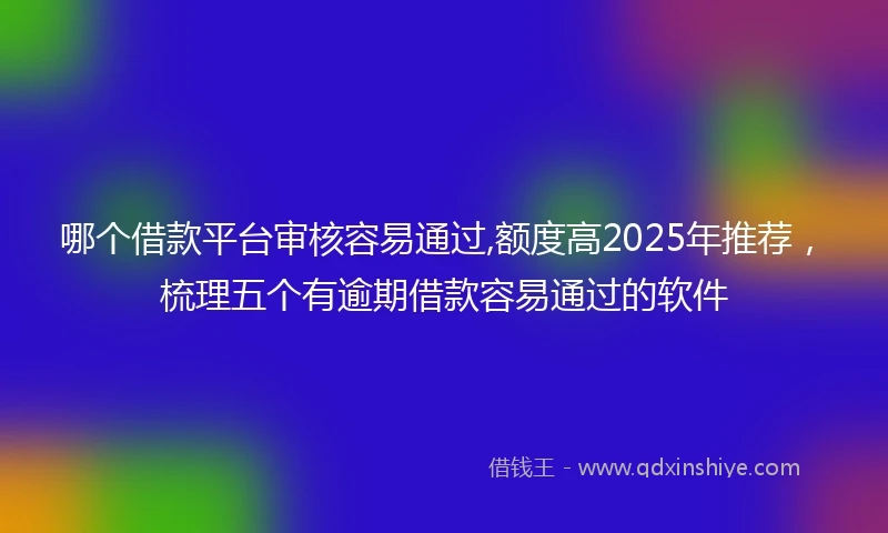 哪个借款平台审核容易通过,额度高2025年推荐，梳理五个有逾期借款容易通过的软件