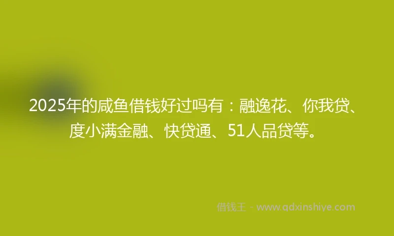 2025年的咸鱼借钱好过吗有：融逸花、你我贷、度小满金融、快贷通、51人品贷等。