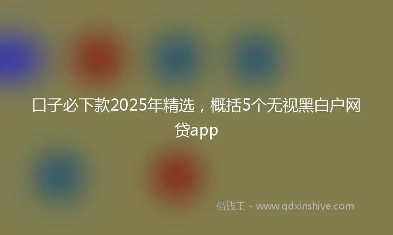 口子必下款2025年精选，概括5个无视黑白户网贷app