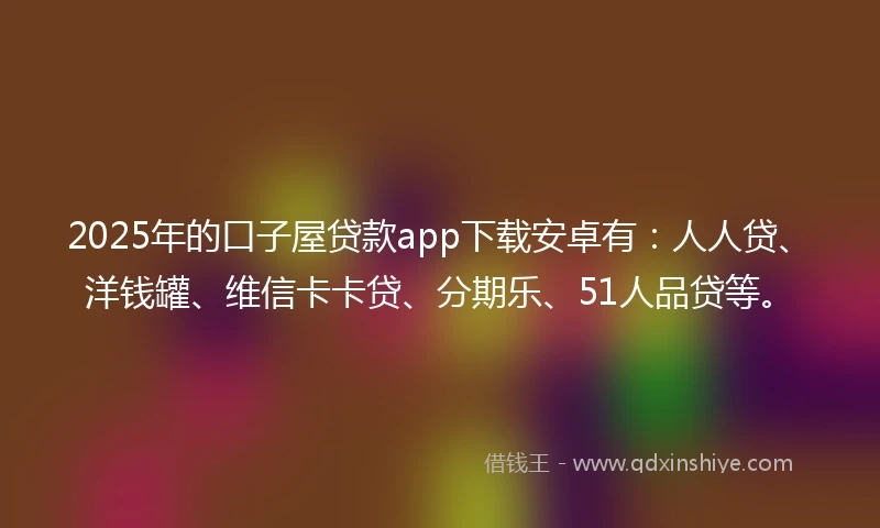 2025年的口子屋贷款app下载安卓有：人人贷、洋钱罐、维信卡卡贷、分期乐、51人品贷等。