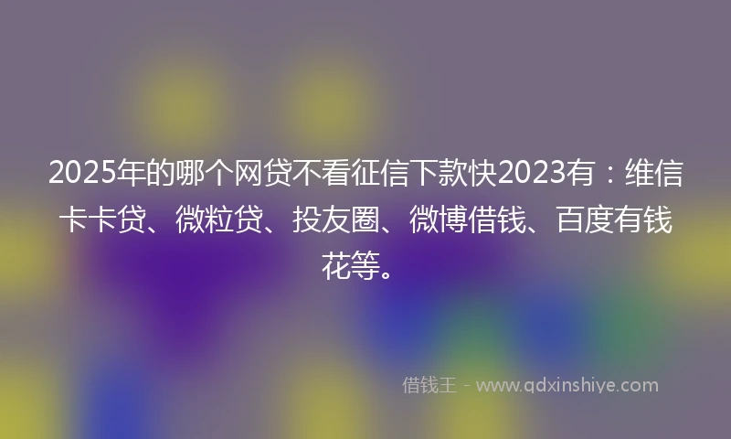 2025年的哪个网贷不看征信下款快2023有：维信卡卡贷、微粒贷、投友圈、微博借钱、百度有钱花等。