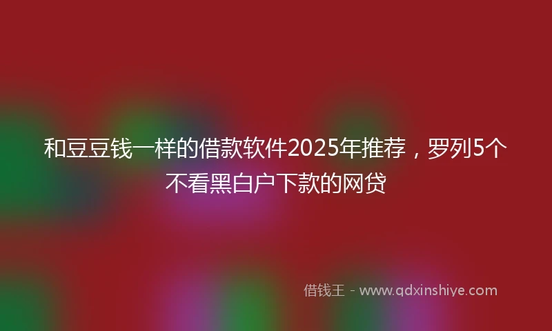 和豆豆钱一样的借款软件2025年推荐，罗列5个不看黑白户下款的网贷