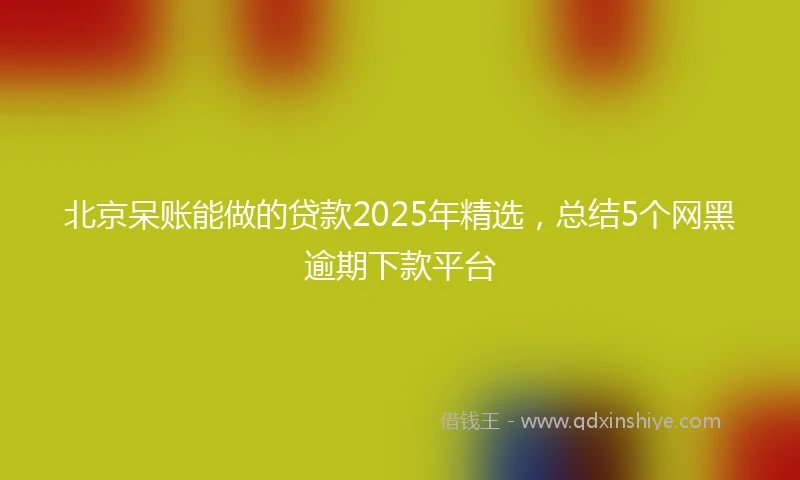 北京呆账能做的贷款2025年精选，总结5个网黑逾期下款平台