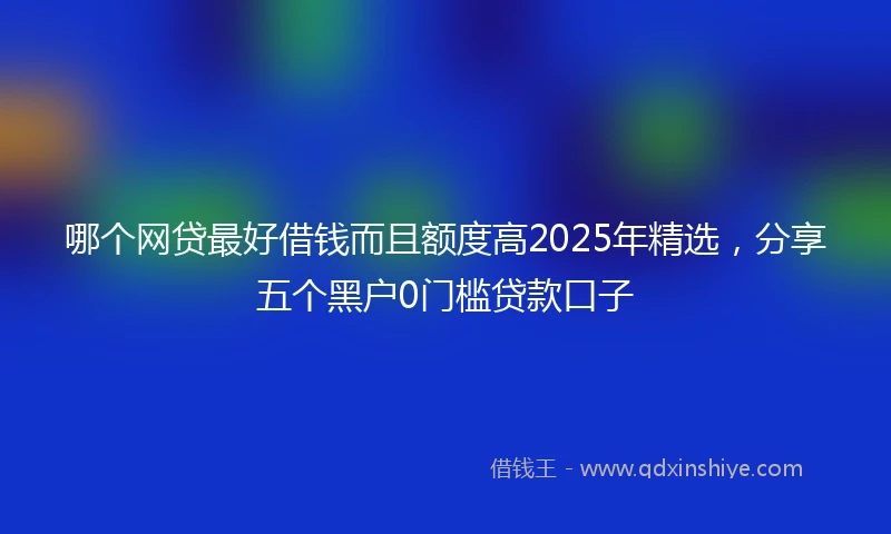 哪个网贷最好借钱而且额度高2025年精选，分享五个黑户0门槛贷款口子