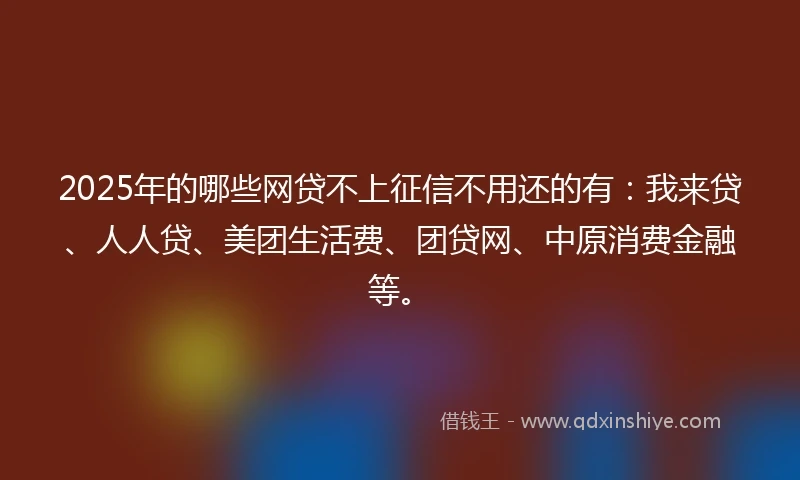 2025年的哪些网贷不上征信不用还的有：我来贷、人人贷、美团生活费、团贷网、中原消费金融等。