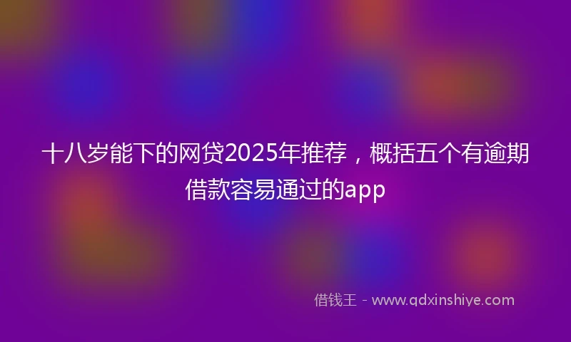 十八岁能下的网贷2025年推荐，概括五个有逾期借款容易通过的app