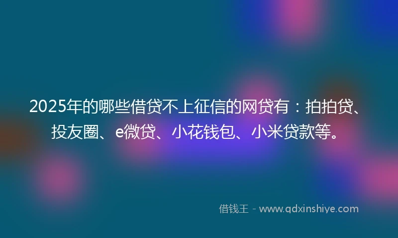 2025年的哪些借贷不上征信的网贷有：拍拍贷、投友圈、e微贷、小花钱包、小米贷款等。