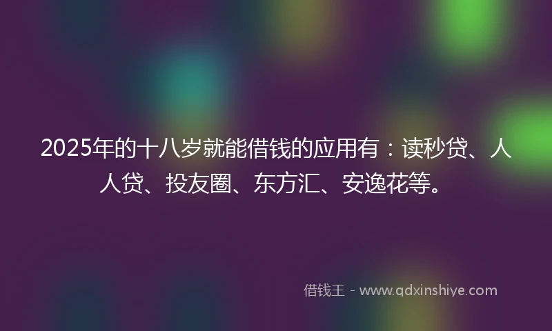 2025年的十八岁就能借钱的应用有：读秒贷、人人贷、投友圈、东方汇、安逸花等。