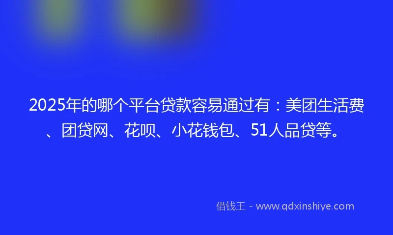 2025年的哪个平台贷款容易通过有：美团生活费、团贷网、花呗、小花钱包、51人品贷等。