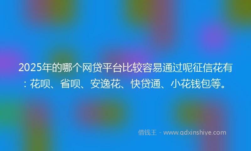 2025年的哪个网贷平台比较容易通过呢征信花有：花呗、省呗、安逸花、快贷通、小花钱包等。