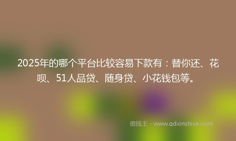 2025年的哪个平台比较容易下款有：替你还、花呗、51人品贷、随身贷、小花钱包等。