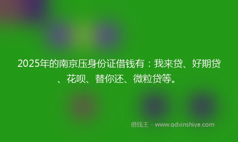 2025年的南京压身份证借钱有：我来贷、好期贷、花呗、替你还、微粒贷等。
